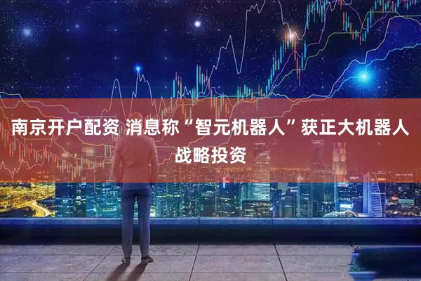南京开户配资 消息称“智元机器人”获正大机器人战略投资
