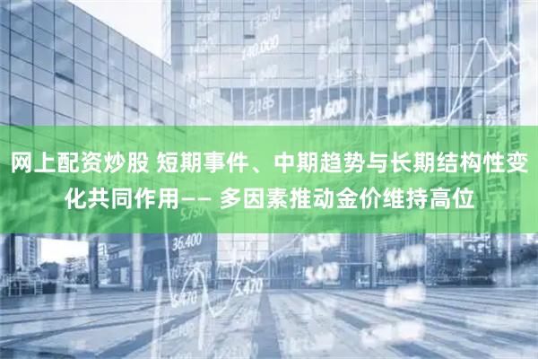 网上配资炒股 短期事件、中期趋势与长期结构性变化共同作用—— 多因素推动金价维持高位