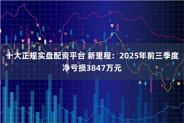 十大正规实盘配资平台 新里程：2025年前三季度净亏损3847万元
