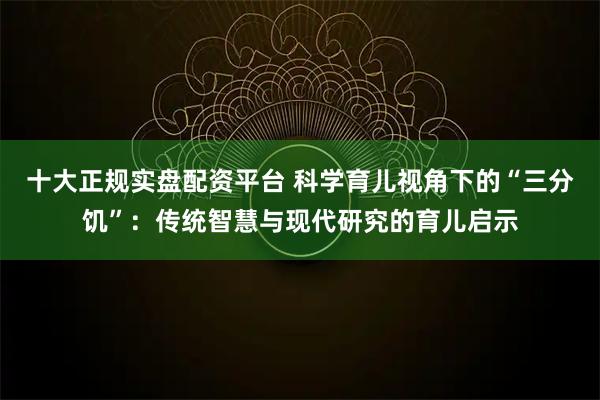 十大正规实盘配资平台 科学育儿视角下的“三分饥”：传统智慧与现代研究的育儿启示