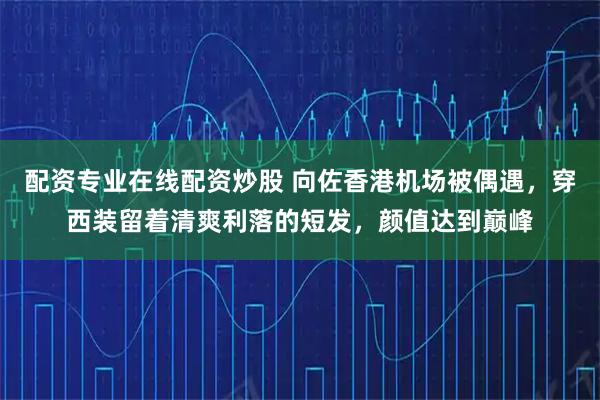 配资专业在线配资炒股 向佐香港机场被偶遇，穿西装留着清爽利落的短发，颜值达到巅峰