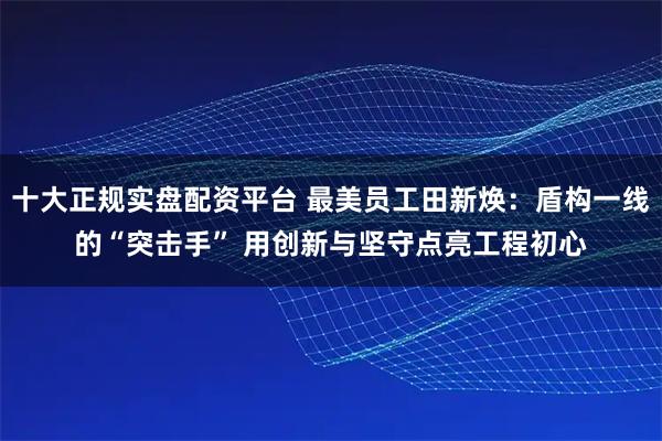 十大正规实盘配资平台 最美员工田新焕：盾构一线的“突击手” 用创新与坚守点亮工程初心