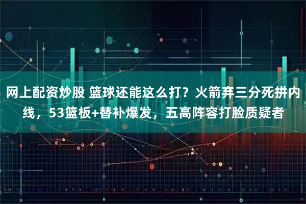 网上配资炒股 篮球还能这么打？火箭弃三分死拼内线，53篮板+替补爆发，五高阵容打脸质疑者