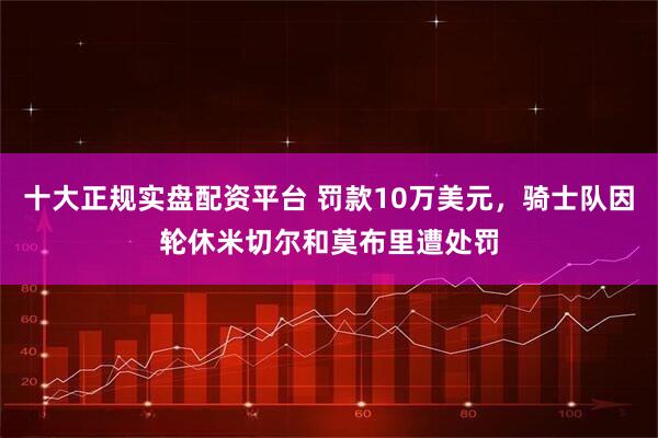 十大正规实盘配资平台 罚款10万美元，骑士队因轮休米切尔和莫布里遭处罚